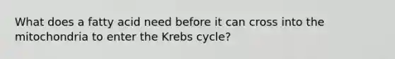 What does a fatty acid need before it can cross into the mitochondria to enter the Krebs cycle?