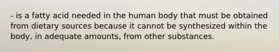 - is a fatty acid needed in the human body that must be obtained from dietary sources because it cannot be synthesized within the body, in adequate amounts, from other substances.