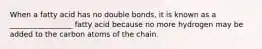 When a fatty acid has no double bonds, it is known as a _________________ fatty acid because no more hydrogen may be added to the carbon atoms of the chain.