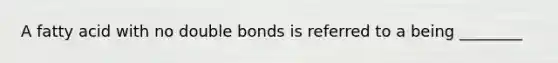 A fatty acid with no double bonds is referred to a being ________