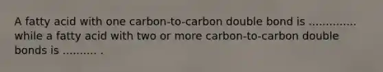 A fatty acid with one carbon-to-carbon double bond is .............. while a fatty acid with two or more carbon-to-carbon double bonds is .......... .