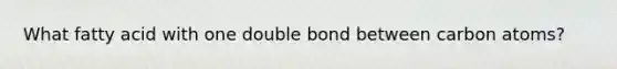 What fatty acid with one double bond between carbon atoms?