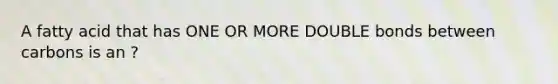 A fatty acid that has ONE OR MORE DOUBLE bonds between carbons is an ?