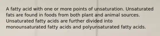 A fatty acid with one or more points of unsaturation. Unsaturated fats are found in foods from both plant and animal sources. Unsaturated fatty acids are further divided into monounsaturated fatty acids and polyunsaturated fatty acids.