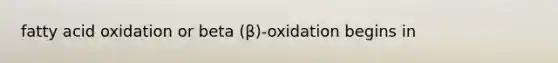 fatty acid oxidation or beta (β)-oxidation begins in