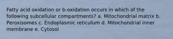 Fatty acid oxidation or b-oxidation occurs in which of the following subcellular compartments? a. Mitochondrial matrix b. Peroxisomes c. Endoplasmic reticulum d. Mitochondrial inner membrane e. Cytosol