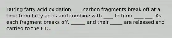 During fatty acid oxidation, ___-carbon fragments break off at a time from fatty acids and combine with ____ to form ____ ___. As each fragment breaks off, ______ and their _____ are released and carried to the ETC.