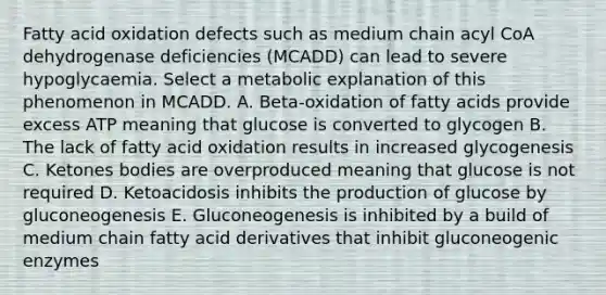 Fatty acid oxidation defects such as medium chain acyl CoA dehydrogenase deficiencies (MCADD) can lead to severe hypoglycaemia. Select a metabolic explanation of this phenomenon in MCADD. A. Beta-oxidation of fatty acids provide excess ATP meaning that glucose is converted to glycogen B. The lack of fatty acid oxidation results in increased glycogenesis C. Ketones bodies are overproduced meaning that glucose is not required D. Ketoacidosis inhibits the production of glucose by gluconeogenesis E. Gluconeogenesis is inhibited by a build of medium chain fatty acid derivatives that inhibit gluconeogenic enzymes