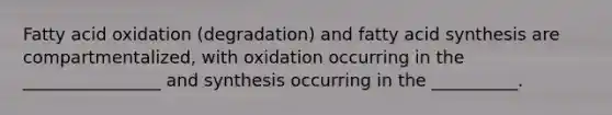 Fatty acid oxidation (degradation) and fatty acid synthesis are compartmentalized, with oxidation occurring in the ________________ and synthesis occurring in the __________.