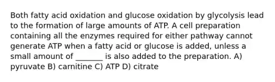 Both fatty acid oxidation and glucose oxidation by glycolysis lead to the formation of large amounts of ATP. A cell preparation containing all the enzymes required for either pathway cannot generate ATP when a fatty acid or glucose is added, unless a small amount of _______ is also added to the preparation. A) pyruvate B) carnitine C) ATP D) citrate