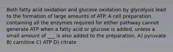 Both fatty acid oxidation and glucose oxidation by glycolysis lead to the formation of large amounts of ATP. A cell preparation containing all the enzymes required for either pathway cannot generate ATP when a fatty acid or glucose is added, unless a small amount of ___ is also added to the preparation. A) pyruvate B) carnitine C) ATP D) citrate