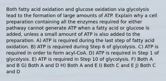 Both fatty acid oxidation and glucose oxidation via glycolysis lead to the formation of large amounts of ATP. Explain why a cell preparation containing all the enzymes required for either pathway cannot generate ATP when a fatty acid or glucose is added, unless a small amount of ATP is also added to the preparation. A) ATP is required during the last step of fatty acid oxidation. B) ATP is required during Step 6 of glycolysis. C) ATP is required in order to form acyl-CoA. D) ATP is required in Step 1 of glycolysis. E) ATP is required in Step 10 of glycolysis. F) Both A and B G) Both A and D H) Both A and E I) Both C and E J) Both C and D