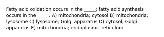 Fatty acid oxidation occurs in the _____; fatty acid synthesis occurs in the _____. A) mitochondria; cytosol B) mitochondria; lysosome C) lysosome; Golgi apparatus D) cytosol; Golgi apparatus E) mitochondria; endoplasmic reticulum