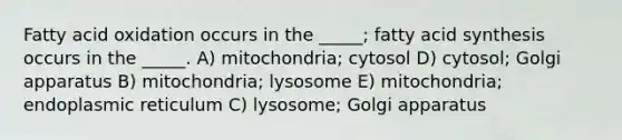 Fatty acid oxidation occurs in the _____; fatty acid synthesis occurs in the _____. A) mitochondria; cytosol D) cytosol; Golgi apparatus B) mitochondria; lysosome E) mitochondria; endoplasmic reticulum C) lysosome; Golgi apparatus