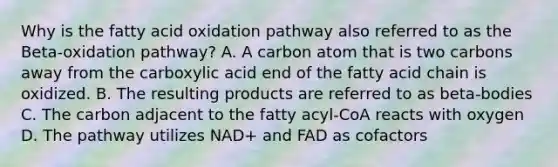 Why is the fatty acid oxidation pathway also referred to as the Beta-oxidation pathway? A. A carbon atom that is two carbons away from the carboxylic acid end of the fatty acid chain is oxidized. B. The resulting products are referred to as beta-bodies C. The carbon adjacent to the fatty acyl-CoA reacts with oxygen D. The pathway utilizes NAD+ and FAD as cofactors