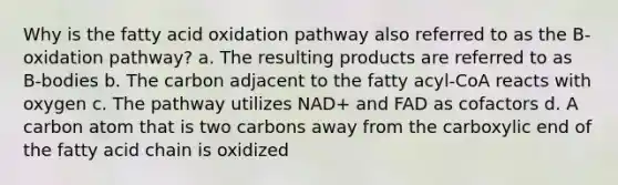 Why is the fatty acid oxidation pathway also referred to as the B-oxidation pathway? a. The resulting products are referred to as B-bodies b. The carbon adjacent to the fatty acyl-CoA reacts with oxygen c. The pathway utilizes NAD+ and FAD as cofactors d. A carbon atom that is two carbons away from the carboxylic end of the fatty acid chain is oxidized