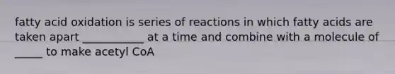 fatty acid oxidation is series of reactions in which fatty acids are taken apart ___________ at a time and combine with a molecule of _____ to make acetyl CoA