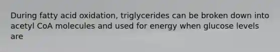 During fatty acid oxidation, triglycerides can be broken down into acetyl CoA molecules and used for energy when glucose levels are