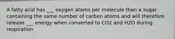 A fatty acid has ___ oxygen atoms per molecule than a sugar containing the same number of carbon atoms and will therefore release ___ energy when converted to CO2 and H2O during respiration