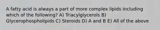 A fatty acid is always a part of more complex lipids including which of the following? A) Triacylglycerols B) Glycerophospholipids C) Steroids D) A and B E) All of the above