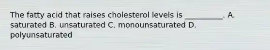 The fatty acid that raises cholesterol levels is __________. A. saturated B. unsaturated C. monounsaturated D. polyunsaturated