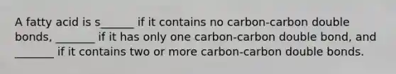 A fatty acid is s______ if it contains no carbon-carbon double bonds, _______ if it has only one carbon-carbon double bond, and _______ if it contains two or more carbon-carbon double bonds.