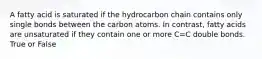 A fatty acid is saturated if the hydrocarbon chain contains only single bonds between the carbon atoms. In contrast, fatty acids are unsaturated if they contain one or more C=C double bonds. True or False