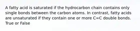 A fatty acid is saturated if the hydrocarbon chain contains only single bonds between the carbon atoms. In contrast, fatty acids are unsaturated if they contain one or more C=C double bonds. True or False