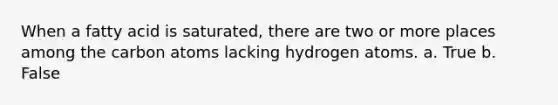 When a fatty acid is saturated, there are two or more places among the carbon atoms lacking hydrogen atoms. a. True b. False