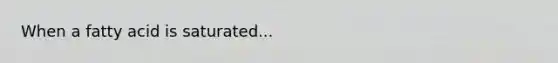When a fatty acid is saturated...