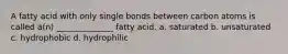 A fatty acid with only single bonds between carbon atoms is called a(n) ______________ fatty acid. a. saturated b. unsaturated c. hydrophobic d. hydrophilic