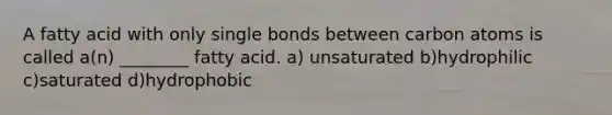 A fatty acid with only single bonds between carbon atoms is called a(n) ________ fatty acid. a) unsaturated b)hydrophilic c)saturated d)hydrophobic