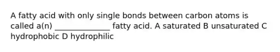 A fatty acid with only single bonds between carbon atoms is called a(n) ______________ fatty acid. A saturated B unsaturated C hydrophobic D hydrophilic