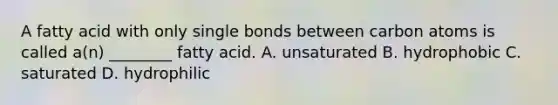 A fatty acid with only single bonds between carbon atoms is called a(n) ________ fatty acid. A. unsaturated B. hydrophobic C. saturated D. hydrophilic