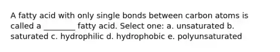 A fatty acid with only single bonds between carbon atoms is called a ________ fatty acid. Select one: a. unsaturated b. saturated c. hydrophilic d. hydrophobic e. polyunsaturated