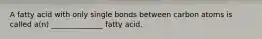 A fatty acid with only single bonds between carbon atoms is called a(n) ______________ fatty acid.