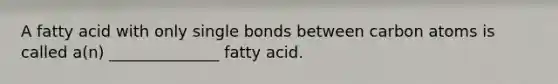 A fatty acid with only single bonds between carbon atoms is called a(n) ______________ fatty acid.