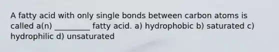 A fatty acid with only single bonds between carbon atoms is called a(n) _________ fatty acid. a) hydrophobic b) saturated c) hydrophilic d) unsaturated