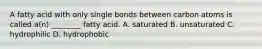 A fatty acid with only single bonds between carbon atoms is called a(n) ________ fatty acid. A. saturated B. unsaturated C. hydrophilic D. hydrophobic