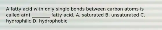 A fatty acid with only single bonds between carbon atoms is called a(n) ________ fatty acid. A. saturated B. unsaturated C. hydrophilic D. hydrophobic