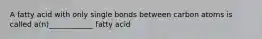 A fatty acid with only single bonds between carbon atoms is called a(n)____________ fatty acid