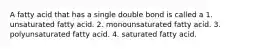 A fatty acid that has a single double bond is called a 1. unsaturated fatty acid. 2. monounsaturated fatty acid. 3. polyunsaturated fatty acid. 4. saturated fatty acid.