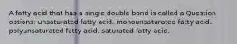 A fatty acid that has a single double bond is called a Question options: unsaturated fatty acid. monounsaturated fatty acid. polyunsaturated fatty acid. saturated fatty acid.