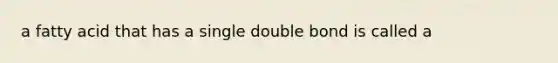 a fatty acid that has a single double bond is called a