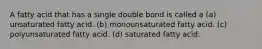 A fatty acid that has a single double bond is called a (a) unsaturated fatty acid. (b) monounsaturated fatty acid. (c) polyunsaturated fatty acid. (d) saturated fatty acid.