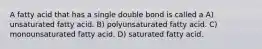 A fatty acid that has a single double bond is called a A) unsaturated fatty acid. B) polyunsaturated fatty acid. C) monounsaturated fatty acid. D) saturated fatty acid.