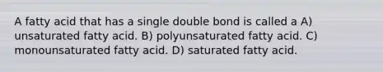 A fatty acid that has a single double bond is called a A) unsaturated fatty acid. B) polyunsaturated fatty acid. C) monounsaturated fatty acid. D) saturated fatty acid.