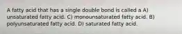 A fatty acid that has a single double bond is called a A) unsaturated fatty acid. C) monounsaturated fatty acid. B) polyunsaturated fatty acid. D) saturated fatty acid.