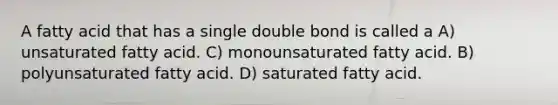 A fatty acid that has a single double bond is called a A) unsaturated fatty acid. C) monounsaturated fatty acid. B) polyunsaturated fatty acid. D) saturated fatty acid.