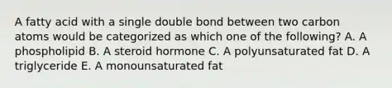 A fatty acid with a single double bond between two carbon atoms would be categorized as which one of the following? A. A phospholipid B. A steroid hormone C. A polyunsaturated fat D. A triglyceride E. A monounsaturated fat